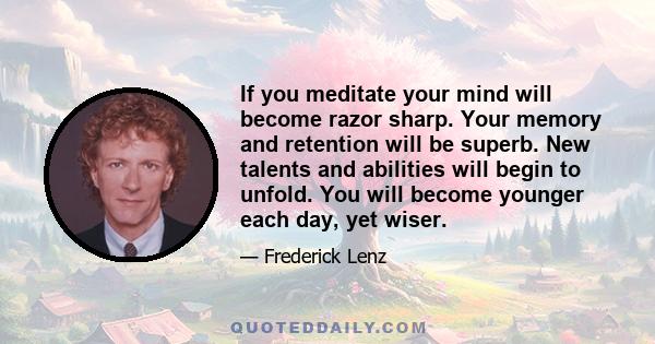 If you meditate your mind will become razor sharp. Your memory and retention will be superb. New talents and abilities will begin to unfold. You will become younger each day, yet wiser.