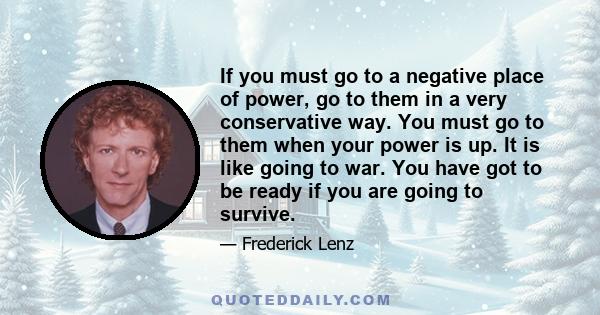 If you must go to a negative place of power, go to them in a very conservative way. You must go to them when your power is up. It is like going to war. You have got to be ready if you are going to survive.