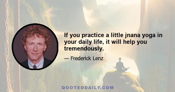 If you practice a little jnana yoga in your daily life, it will help you tremendously.