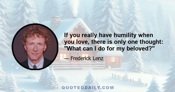 If you really have humility when you love, there is only one thought: What can I do for my beloved?