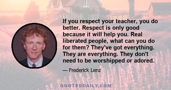 If you respect your teacher, you do better. Respect is only good because it will help you. Real liberated people, what can you do for them? They've got everything. They are everything. They don't need to be worshipped