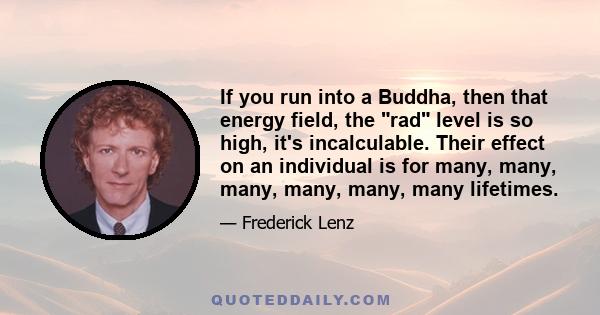 If you run into a Buddha, then that energy field, the rad level is so high, it's incalculable. Their effect on an individual is for many, many, many, many, many, many lifetimes.