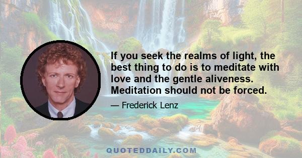 If you seek the realms of light, the best thing to do is to meditate with love and the gentle aliveness. Meditation should not be forced.