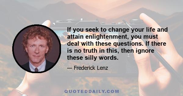 If you seek to change your life and attain enlightenment, you must deal with these questions. If there is no truth in this, then ignore these silly words.