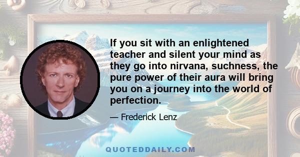 If you sit with an enlightened teacher and silent your mind as they go into nirvana, suchness, the pure power of their aura will bring you on a journey into the world of perfection.