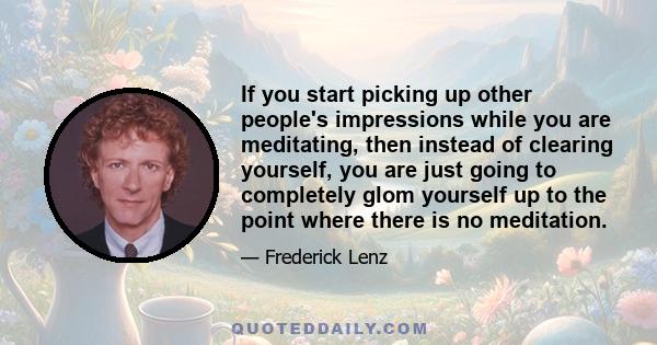 If you start picking up other people's impressions while you are meditating, then instead of clearing yourself, you are just going to completely glom yourself up to the point where there is no meditation.