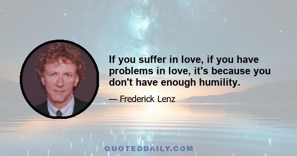 If you suffer in love, if you have problems in love, it's because you don't have enough humility.