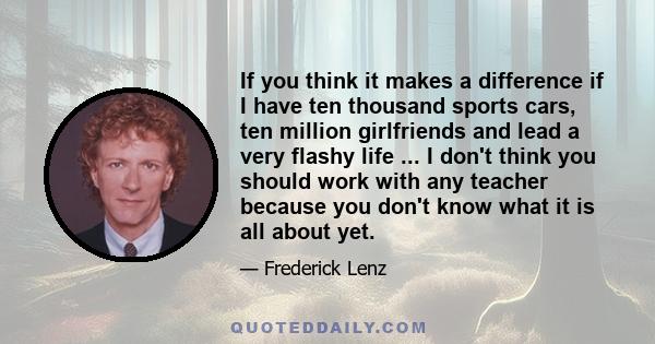 If you think it makes a difference if I have ten thousand sports cars, ten million girlfriends and lead a very flashy life ... I don't think you should work with any teacher because you don't know what it is all about