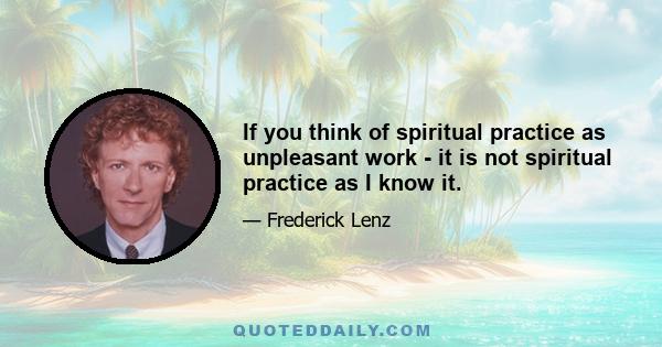 If you think of spiritual practice as unpleasant work - it is not spiritual practice as I know it.