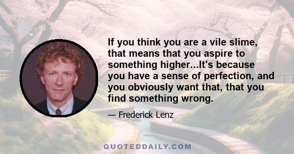 If you think you are a vile slime, that means that you aspire to something higher...It's because you have a sense of perfection, and you obviously want that, that you find something wrong.
