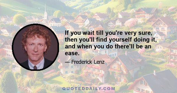 If you wait till you're very sure, then you'll find yourself doing it, and when you do there'll be an ease.