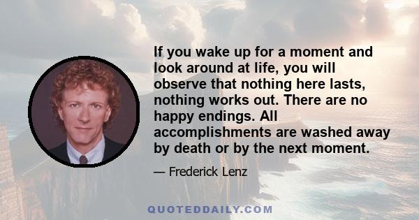 If you wake up for a moment and look around at life, you will observe that nothing here lasts, nothing works out. There are no happy endings. All accomplishments are washed away by death or by the next moment.