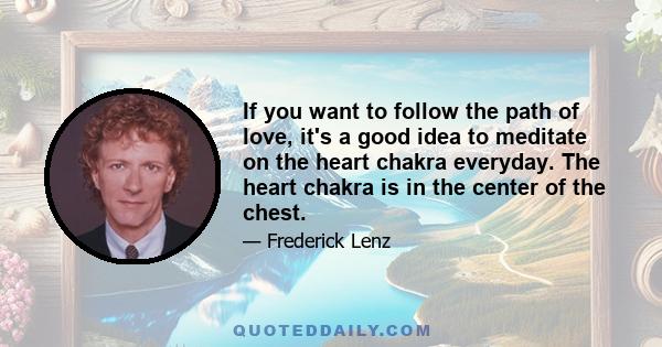 If you want to follow the path of love, it's a good idea to meditate on the heart chakra everyday. The heart chakra is in the center of the chest.