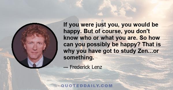 If you were just you, you would be happy. But of course, you don't know who or what you are. So how can you possibly be happy? That is why you have got to study Zen...or something.