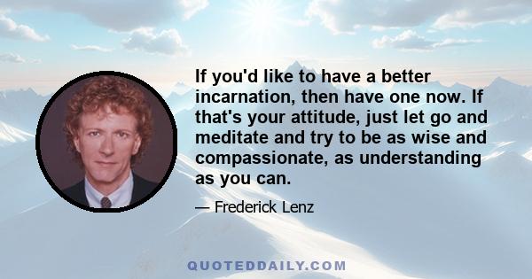 If you'd like to have a better incarnation, then have one now. If that's your attitude, just let go and meditate and try to be as wise and compassionate, as understanding as you can.