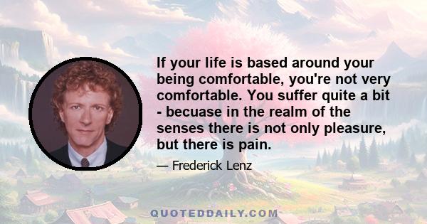 If your life is based around your being comfortable, you're not very comfortable. You suffer quite a bit - becuase in the realm of the senses there is not only pleasure, but there is pain.