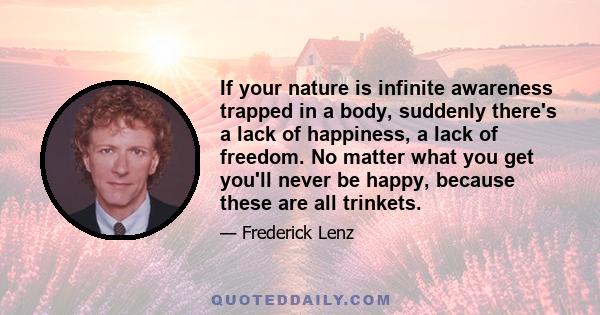 If your nature is infinite awareness trapped in a body, suddenly there's a lack of happiness, a lack of freedom. No matter what you get you'll never be happy, because these are all trinkets.