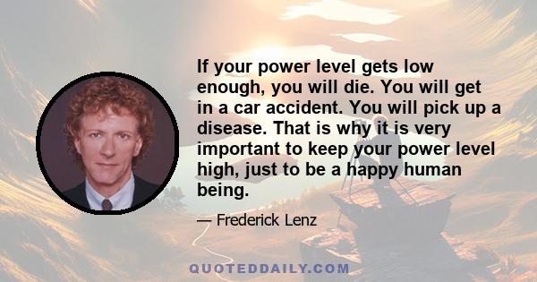 If your power level gets low enough, you will die. You will get in a car accident. You will pick up a disease. That is why it is very important to keep your power level high, just to be a happy human being.