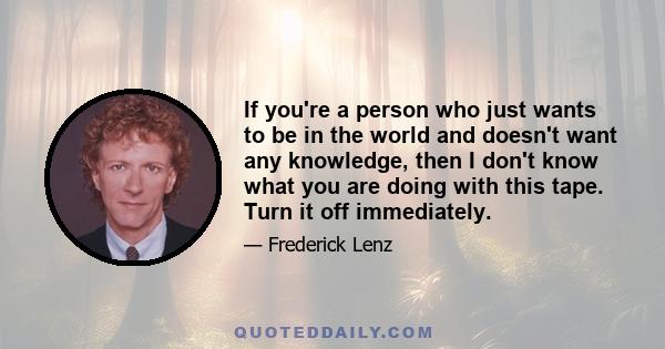 If you're a person who just wants to be in the world and doesn't want any knowledge, then I don't know what you are doing with this tape. Turn it off immediately.