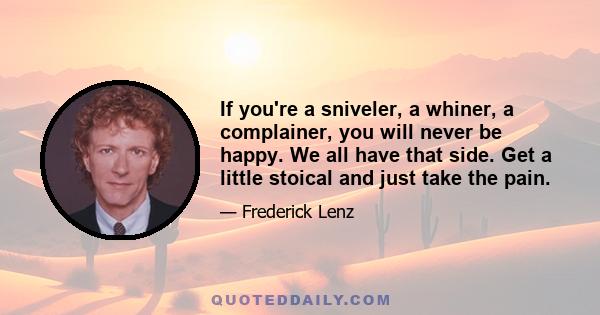 If you're a sniveler, a whiner, a complainer, you will never be happy. We all have that side. Get a little stoical and just take the pain.