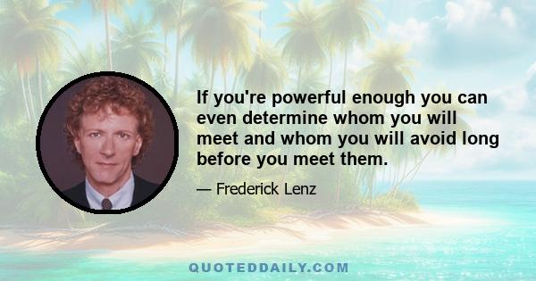 If you're powerful enough you can even determine whom you will meet and whom you will avoid long before you meet them.