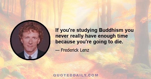 If you're studying Buddhism you never really have enough time because you're going to die.