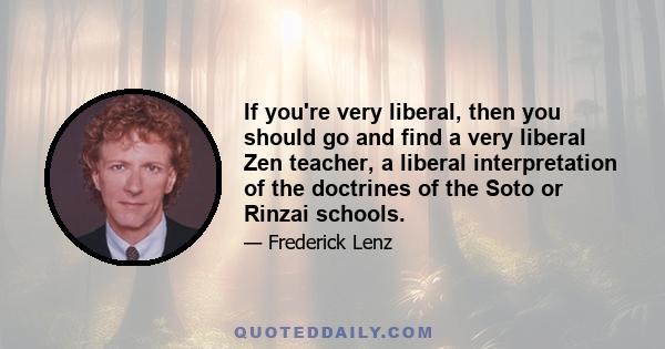 If you're very liberal, then you should go and find a very liberal Zen teacher, a liberal interpretation of the doctrines of the Soto or Rinzai schools.