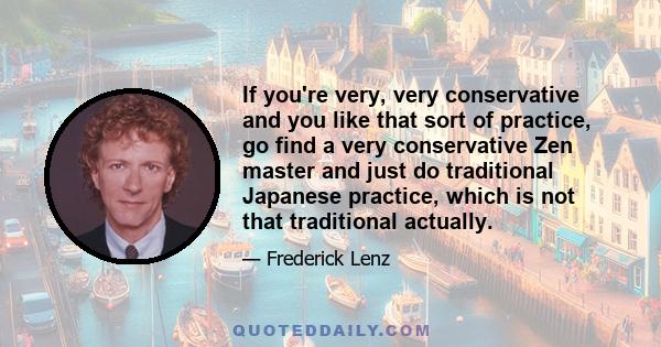 If you're very, very conservative and you like that sort of practice, go find a very conservative Zen master and just do traditional Japanese practice, which is not that traditional actually.