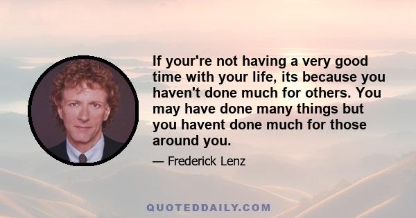 If your're not having a very good time with your life, its because you haven't done much for others. You may have done many things but you havent done much for those around you.