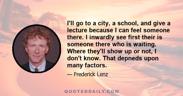 I'll go to a city, a school, and give a lecture because I can feel someone there. I inwardly see first their is someone there who is waiting. Where they'll show up or not, I don't know. That depneds upon many factors.