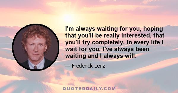 I'm always waiting for you, hoping that you'll be really interested, that you'll try completely. In every life I wait for you. I've always been waiting and I always will.