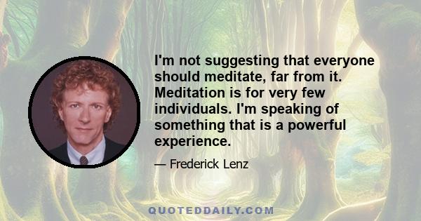 I'm not suggesting that everyone should meditate, far from it. Meditation is for very few individuals. I'm speaking of something that is a powerful experience.