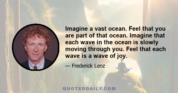 Imagine a vast ocean. Feel that you are part of that ocean. Imagine that each wave in the ocean is slowly moving through you. Feel that each wave is a wave of joy.