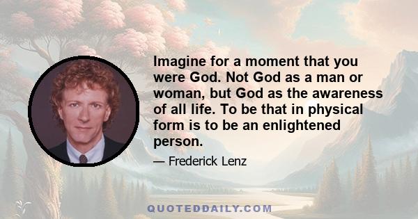 Imagine for a moment that you were God. Not God as a man or woman, but God as the awareness of all life. To be that in physical form is to be an enlightened person.