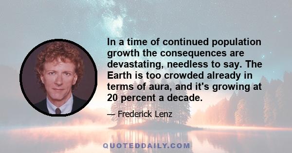 In a time of continued population growth the consequences are devastating, needless to say. The Earth is too crowded already in terms of aura, and it's growing at 20 percent a decade.