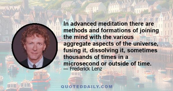 In advanced meditation there are methods and formations of joining the mind with the various aggregate aspects of the universe, fusing it, dissolving it, sometimes thousands of times in a microsecond or outside of time.