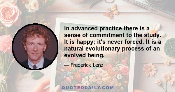 In advanced practice there is a sense of commitment to the study. It is happy; it's never forced. It is a natural evolutionary process of an evolved being.