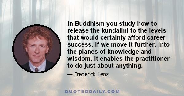 In Buddhism you study how to release the kundalini to the levels that would certainly afford career success. If we move it further, into the planes of knowledge and wisdom, it enables the practitioner to do just about