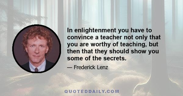 In enlightenment you have to convince a teacher not only that you are worthy of teaching, but then that they should show you some of the secrets.