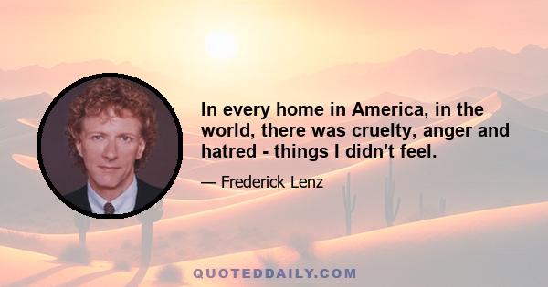 In every home in America, in the world, there was cruelty, anger and hatred - things I didn't feel.