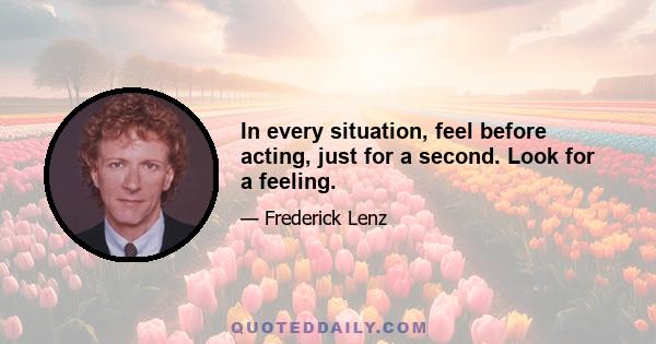 In every situation, feel before acting, just for a second. Look for a feeling.