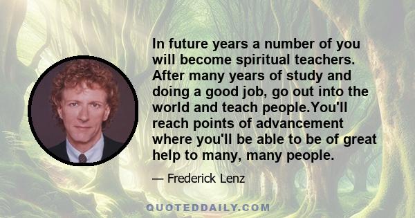 In future years a number of you will become spiritual teachers. After many years of study and doing a good job, go out into the world and teach people.You'll reach points of advancement where you'll be able to be of