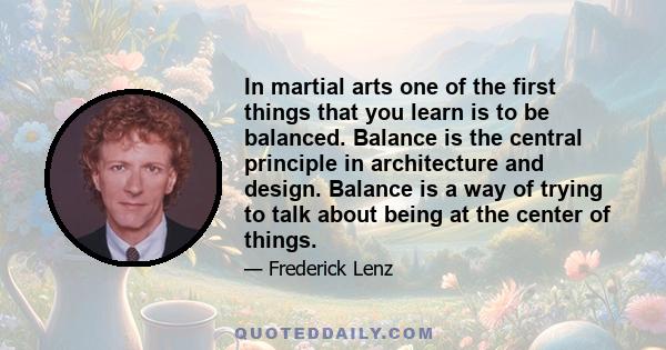 In martial arts one of the first things that you learn is to be balanced. Balance is the central principle in architecture and design. Balance is a way of trying to talk about being at the center of things.