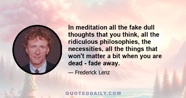 In meditation all the fake dull thoughts that you think, all the ridiculous philosophies, the necessities, all the things that won't matter a bit when you are dead - fade away.