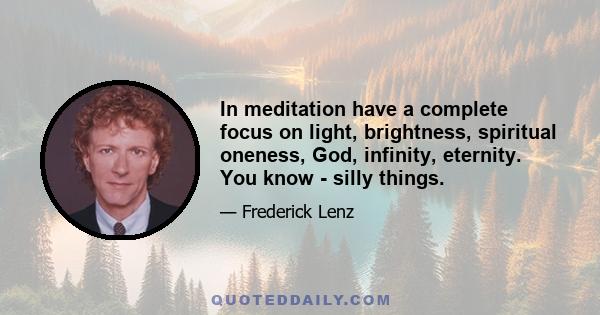 In meditation have a complete focus on light, brightness, spiritual oneness, God, infinity, eternity. You know - silly things.