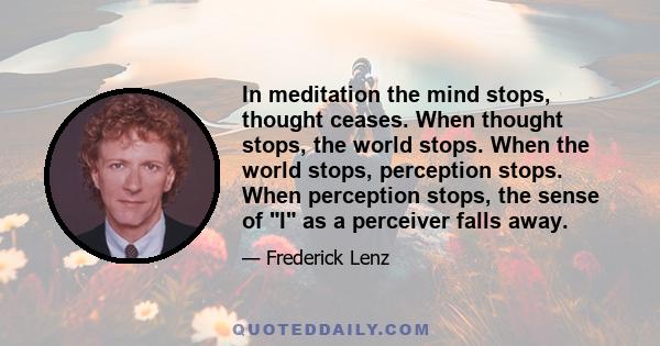 In meditation the mind stops, thought ceases. When thought stops, the world stops. When the world stops, perception stops. When perception stops, the sense of I as a perceiver falls away.