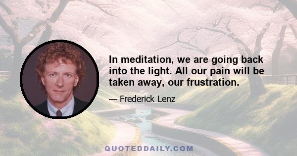 In meditation, we are going back into the light. All our pain will be taken away, our frustration.