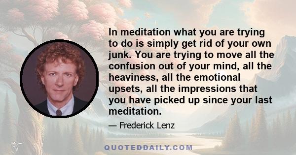 In meditation what you are trying to do is simply get rid of your own junk. You are trying to move all the confusion out of your mind, all the heaviness, all the emotional upsets, all the impressions that you have