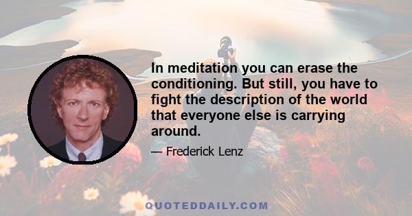 In meditation you can erase the conditioning. But still, you have to fight the description of the world that everyone else is carrying around.