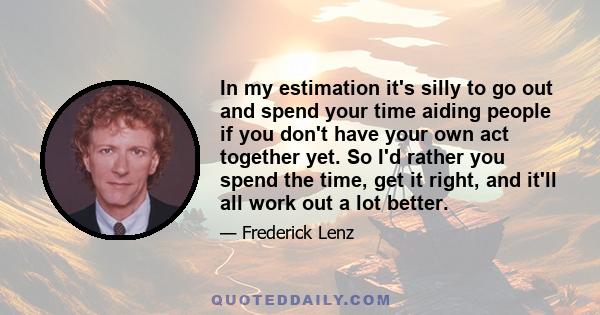 In my estimation it's silly to go out and spend your time aiding people if you don't have your own act together yet. So I'd rather you spend the time, get it right, and it'll all work out a lot better.